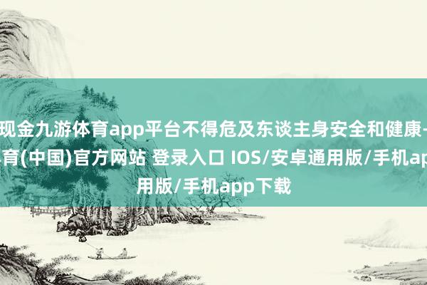 现金九游体育app平台不得危及东谈主身安全和健康-九游体育(中国)官方网站 登录入口 IOS/安卓通用版/手机app下载