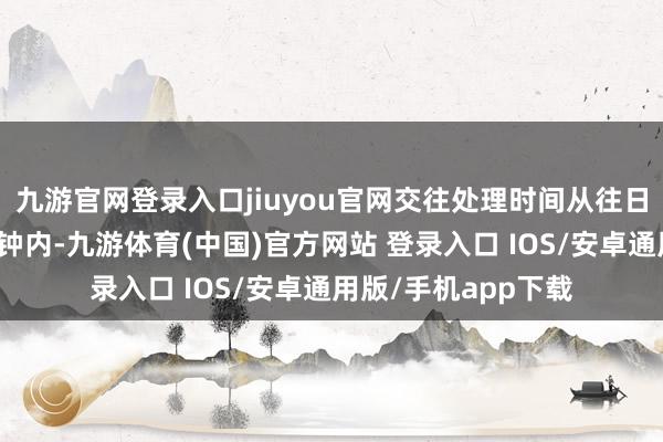 九游官网登录入口jiuyou官网交往处理时间从往日的数天镌汰至几分钟内-九游体育(中国)官方网站 登录入口 IOS/安卓通用版/手机app下载