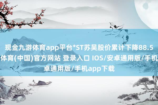 现金九游体育app平台*ST苏吴股价累计下降88.52%-九游体育(中国)官方网站 登录入口 IOS/安卓通用版/手机app下载