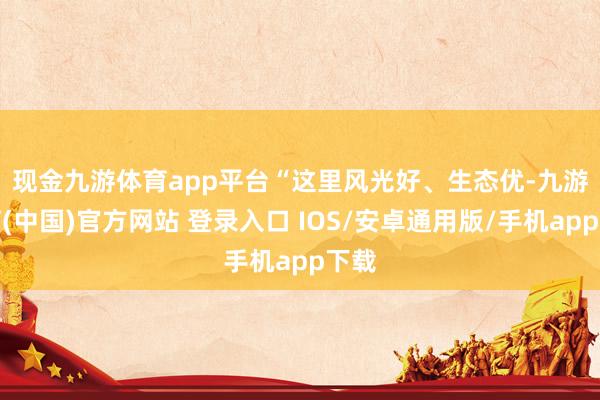 现金九游体育app平台　　“这里风光好、生态优-九游体育(中国)官方网站 登录入口 IOS/安卓通用版/手机app下载
