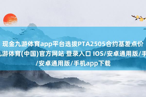 现金九游体育app平台选拔PTA2505合约基差点价姿色交游-九游体育(中国)官方网站 登录入口 IOS/安卓通用版/手机app下载