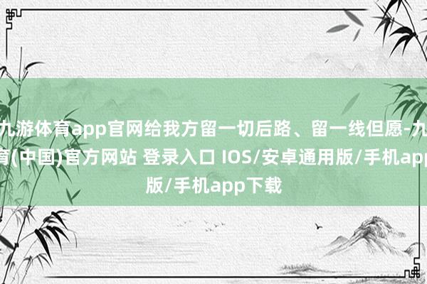 九游体育app官网给我方留一切后路、留一线但愿-九游体育(中国)官方网站 登录入口 IOS/安卓通用版/手机app下载