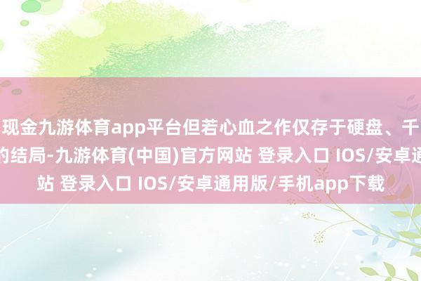 现金九游体育app平台但若心血之作仅存于硬盘、千里寂在邮箱——这么的结局-九游体育(中国)官方网站 登录入口 IOS/安卓通用版/手机app下载