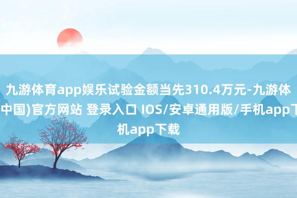九游体育app娱乐试验金额当先310.4万元-九游体育(中国)官方网站 登录入口 IOS/安卓通用版/手机app下载