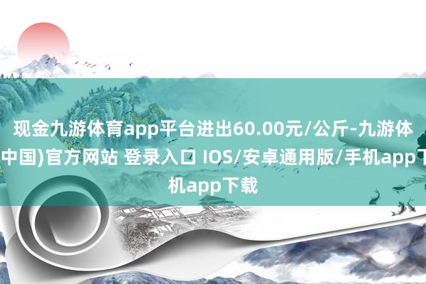 现金九游体育app平台进出60.00元/公斤-九游体育(中国)官方网站 登录入口 IOS/安卓通用版/手机app下载