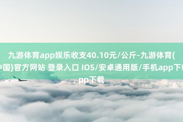 九游体育app娱乐收支40.10元/公斤-九游体育(中国)官方网站 登录入口 IOS/安卓通用版/手机app下载