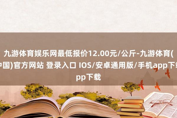 九游体育娱乐网最低报价12.00元/公斤-九游体育(中国)官方网站 登录入口 IOS/安卓通用版/手机app下载