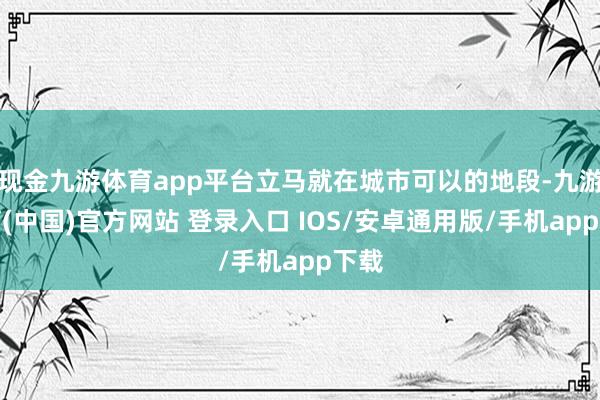 现金九游体育app平台立马就在城市可以的地段-九游体育(中国)官方网站 登录入口 IOS/安卓通用版/手机app下载