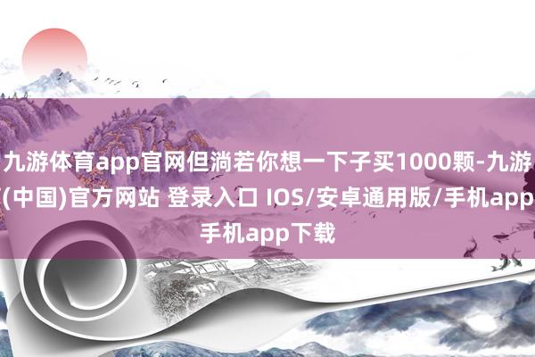 九游体育app官网但淌若你想一下子买1000颗-九游体育(中国)官方网站 登录入口 IOS/安卓通用版/手机app下载