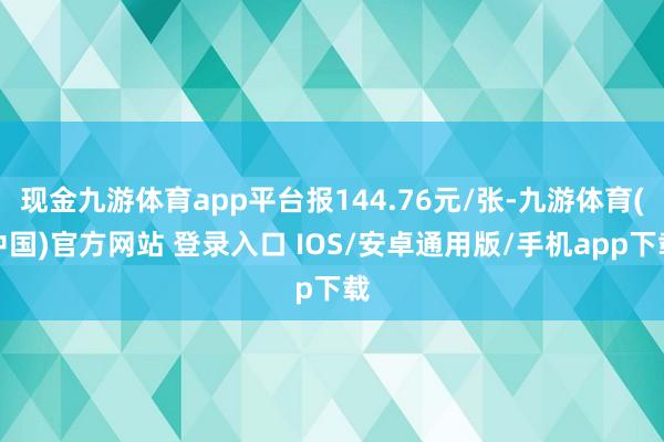 现金九游体育app平台报144.76元/张-九游体育(中国)官方网站 登录入口 IOS/安卓通用版/手机app下载