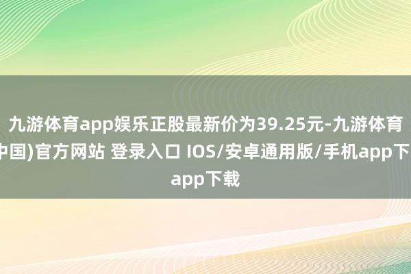 九游体育app娱乐正股最新价为39.25元-九游体育(中国)官方网站 登录入口 IOS/安卓通用版/手机app下载