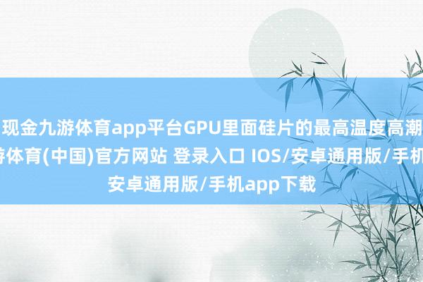 现金九游体育app平台GPU里面硅片的最高温度高潮幅度-九游体育(中国)官方网站 登录入口 IOS/安卓通用版/手机app下载
