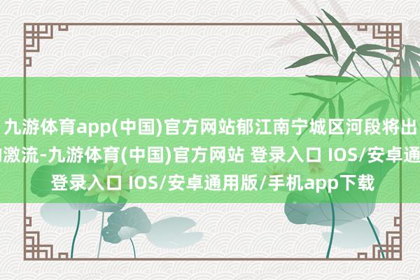九游体育app(中国)官方网站郁江南宁城区河段将出现超警3.5米傍边的激流-九游体育(中国)官方网站 登录入口 IOS/安卓通用版/手机app下载