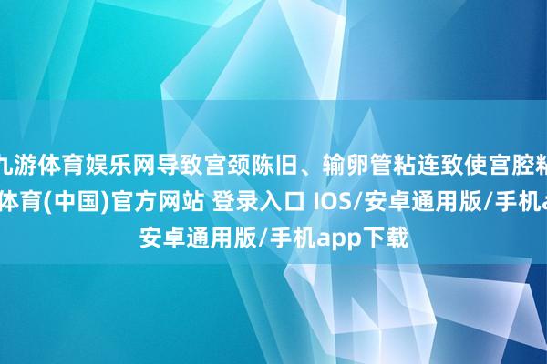 九游体育娱乐网导致宫颈陈旧、输卵管粘连致使宫腔粘连-九游体育(中国)官方网站 登录入口 IOS/安卓通用版/手机app下载