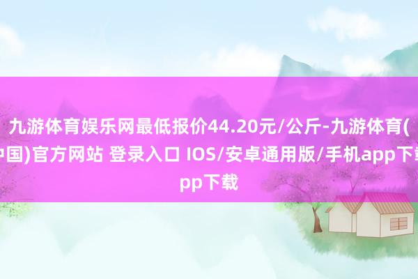 九游体育娱乐网最低报价44.20元/公斤-九游体育(中国)官方网站 登录入口 IOS/安卓通用版/手机app下载