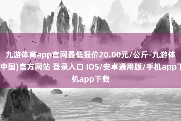 九游体育app官网最低报价20.00元/公斤-九游体育(中国)官方网站 登录入口 IOS/安卓通用版/手机app下载