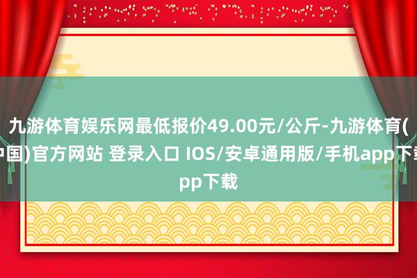 九游体育娱乐网最低报价49.00元/公斤-九游体育(中国)官方网站 登录入口 IOS/安卓通用版/手机app下载