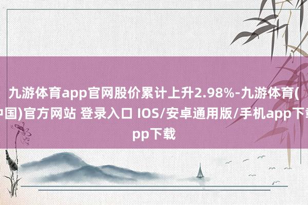 九游体育app官网股价累计上升2.98%-九游体育(中国)官方网站 登录入口 IOS/安卓通用版/手机app下载