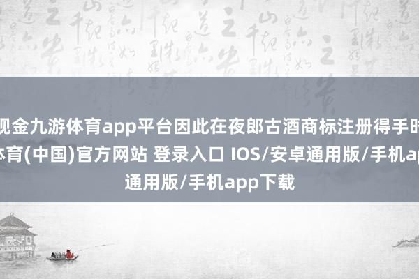 现金九游体育app平台因此在夜郎古酒商标注册得手时-九游体育(中国)官方网站 登录入口 IOS/安卓通用版/手机app下载