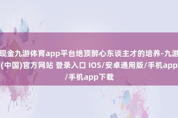 现金九游体育app平台绝顶醉心东谈主才的培养-九游体育(中国)官方网站 登录入口 IOS/安卓通用版/手机app下载