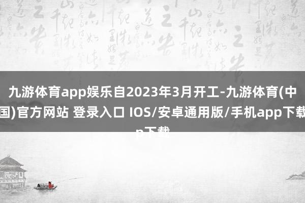 九游体育app娱乐自2023年3月开工-九游体育(中国)官方网站 登录入口 IOS/安卓通用版/手机app下载