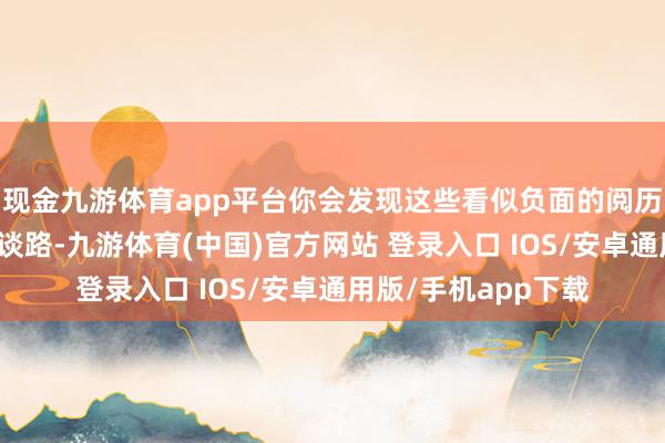 现金九游体育app平台你会发现这些看似负面的阅历其实是在为你铺平谈路-九游体育(中国)官方网站 登录入口 IOS/安卓通用版/手机app下载
