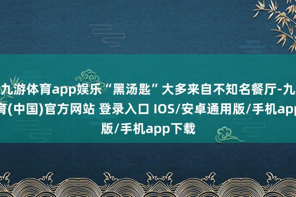 九游体育app娱乐“黑汤匙”大多来自不知名餐厅-九游体育(中国)官方网站 登录入口 IOS/安卓通用版/手机app下载
