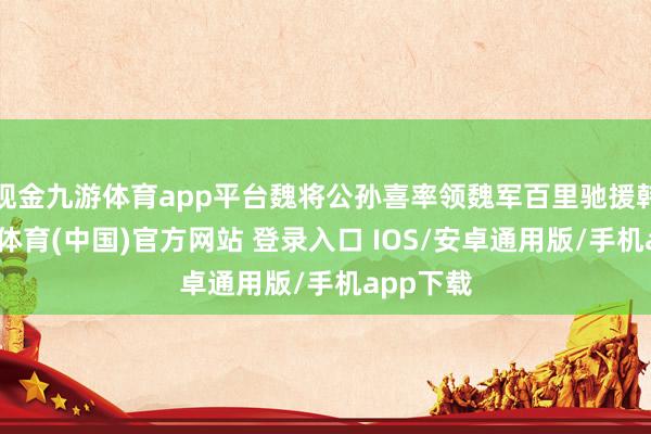 现金九游体育app平台魏将公孙喜率领魏军百里驰援韩国-九游体育(中国)官方网站 登录入口 IOS/安卓通用版/手机app下载
