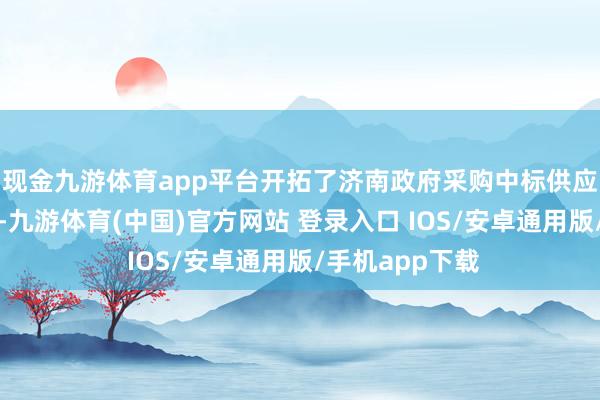 现金九游体育app平台开拓了济南政府采购中标供应商融资新旅途-九游体育(中国)官方网站 登录入口 IOS/安卓通用版/手机app下载