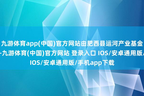 九游体育app(中国)官方网站由肥西县运河产业基金有限公司领投-九游体育(中国)官方网站 登录入口 IOS/安卓通用版/手机app下载
