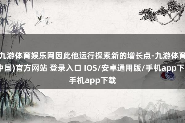 九游体育娱乐网因此他运行探索新的增长点-九游体育(中国)官方网站 登录入口 IOS/安卓通用版/手机app下载