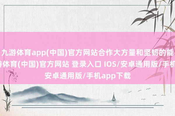 九游体育app(中国)官方网站合作大方量和坚韧的能源性-九游体育(中国)官方网站 登录入口 IOS/安卓通用版/手机app下载