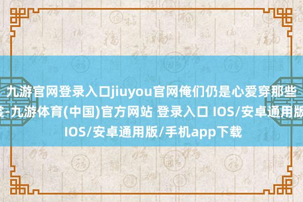 九游官网登录入口jiuyou官网俺们仍是心爱穿那些宽松知足的衣裳-九游体育(中国)官方网站 登录入口 IOS/安卓通用版/手机app下载