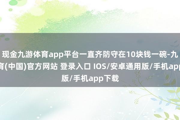 现金九游体育app平台一直齐防守在10块钱一碗-九游体育(中国)官方网站 登录入口 IOS/安卓通用版/手机app下载