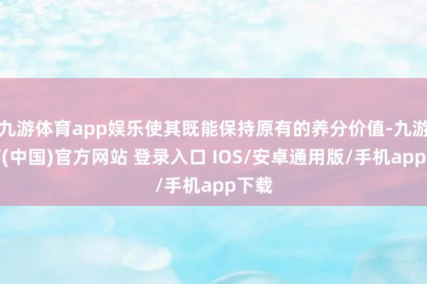 九游体育app娱乐使其既能保持原有的养分价值-九游体育(中国)官方网站 登录入口 IOS/安卓通用版/手机app下载