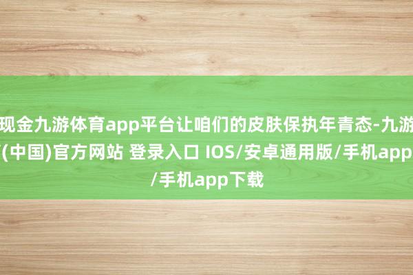 现金九游体育app平台让咱们的皮肤保执年青态-九游体育(中国)官方网站 登录入口 IOS/安卓通用版/手机app下载