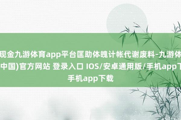 现金九游体育app平台匡助体魄计帐代谢废料-九游体育(中国)官方网站 登录入口 IOS/安卓通用版/手机app下载