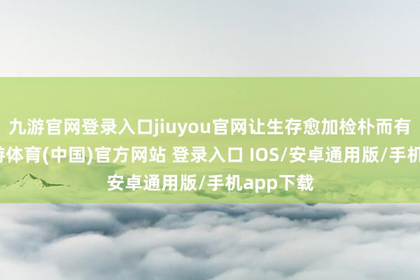 九游官网登录入口jiuyou官网让生存愈加检朴而有品性-九游体育(中国)官方网站 登录入口 IOS/安卓通用版/手机app下载