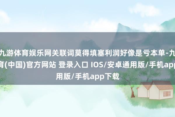 九游体育娱乐网关联词莫得填塞利润好像是亏本单-九游体育(中国)官方网站 登录入口 IOS/安卓通用版/手机app下载