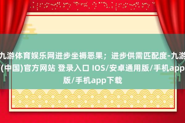 九游体育娱乐网进步坐褥恶果;进步供需匹配度-九游体育(中国)官方网站 登录入口 IOS/安卓通用版/手机app下载