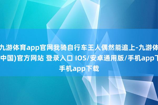 九游体育app官网我骑自行车王人偶然能追上-九游体育(中国)官方网站 登录入口 IOS/安卓通用版/手机app下载