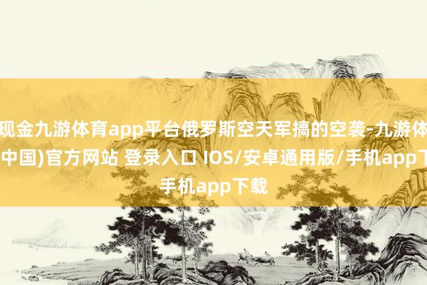 现金九游体育app平台俄罗斯空天军搞的空袭-九游体育(中国)官方网站 登录入口 IOS/安卓通用版/手机app下载