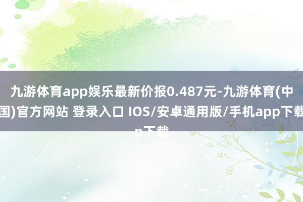 九游体育app娱乐最新价报0.487元-九游体育(中国)官方网站 登录入口 IOS/安卓通用版/手机app下载