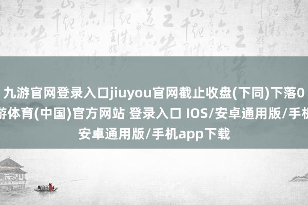 九游官网登录入口jiuyou官网截止收盘(下同)下落0.52%-九游体育(中国)官方网站 登录入口 IOS/安卓通用版/手机app下载