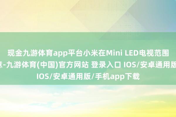 现金九游体育app平台小米在Mini LED电视范围的到手并非无意-九游体育(中国)官方网站 登录入口 IOS/安卓通用版/手机app下载