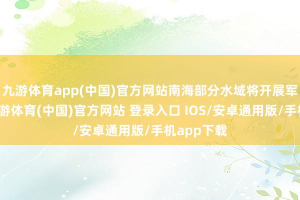 九游体育app(中国)官方网站南海部分水域将开展军事熟识-九游体育(中国)官方网站 登录入口 IOS/安卓通用版/手机app下载