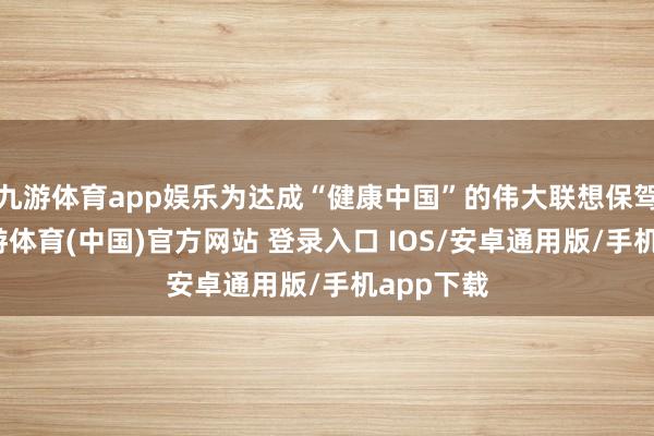 九游体育app娱乐为达成“健康中国”的伟大联想保驾护航-九游体育(中国)官方网站 登录入口 IOS/安卓通用版/手机app下载