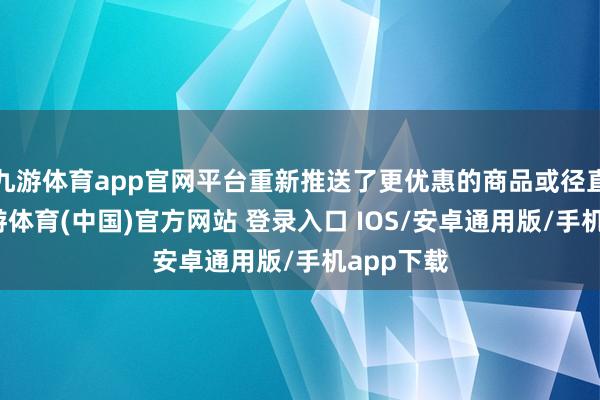 九游体育app官网平台重新推送了更优惠的商品或径直降价-九游体育(中国)官方网站 登录入口 IOS/安卓通用版/手机app下载
