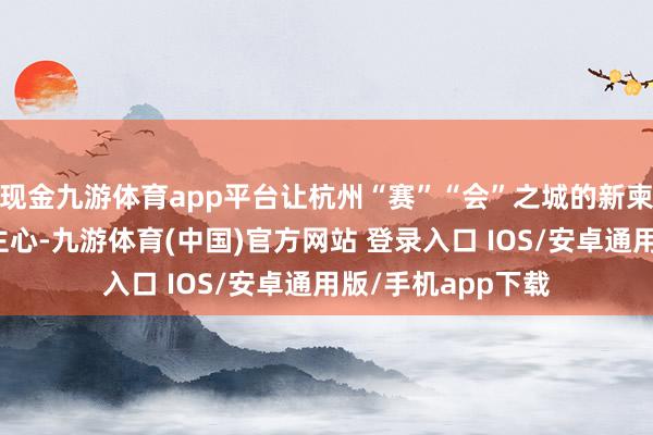 现金九游体育app平台让杭州“赛”“会”之城的新柬帖逐步潜入东谈主心-九游体育(中国)官方网站 登录入口 IOS/安卓通用版/手机app下载