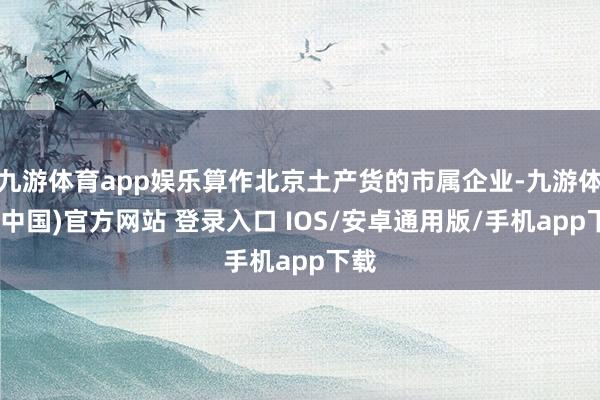 九游体育app娱乐算作北京土产货的市属企业-九游体育(中国)官方网站 登录入口 IOS/安卓通用版/手机app下载